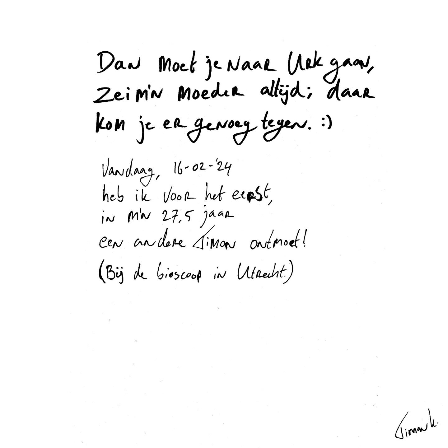 Dan moet je maar Urk gaan, zei m'n moeder altijd; daar kom je er genoeg tegen. :)
.
Vandaag, 16-02-'24
Heb ik voor het eerst,
In mijn 27,5 jaar
Een andere Timon ontmoet!
(Bij de bioscoop in Utrecht.)
.
.
.
#naamgenoot #timon #utrecht #urk
#dichtersva