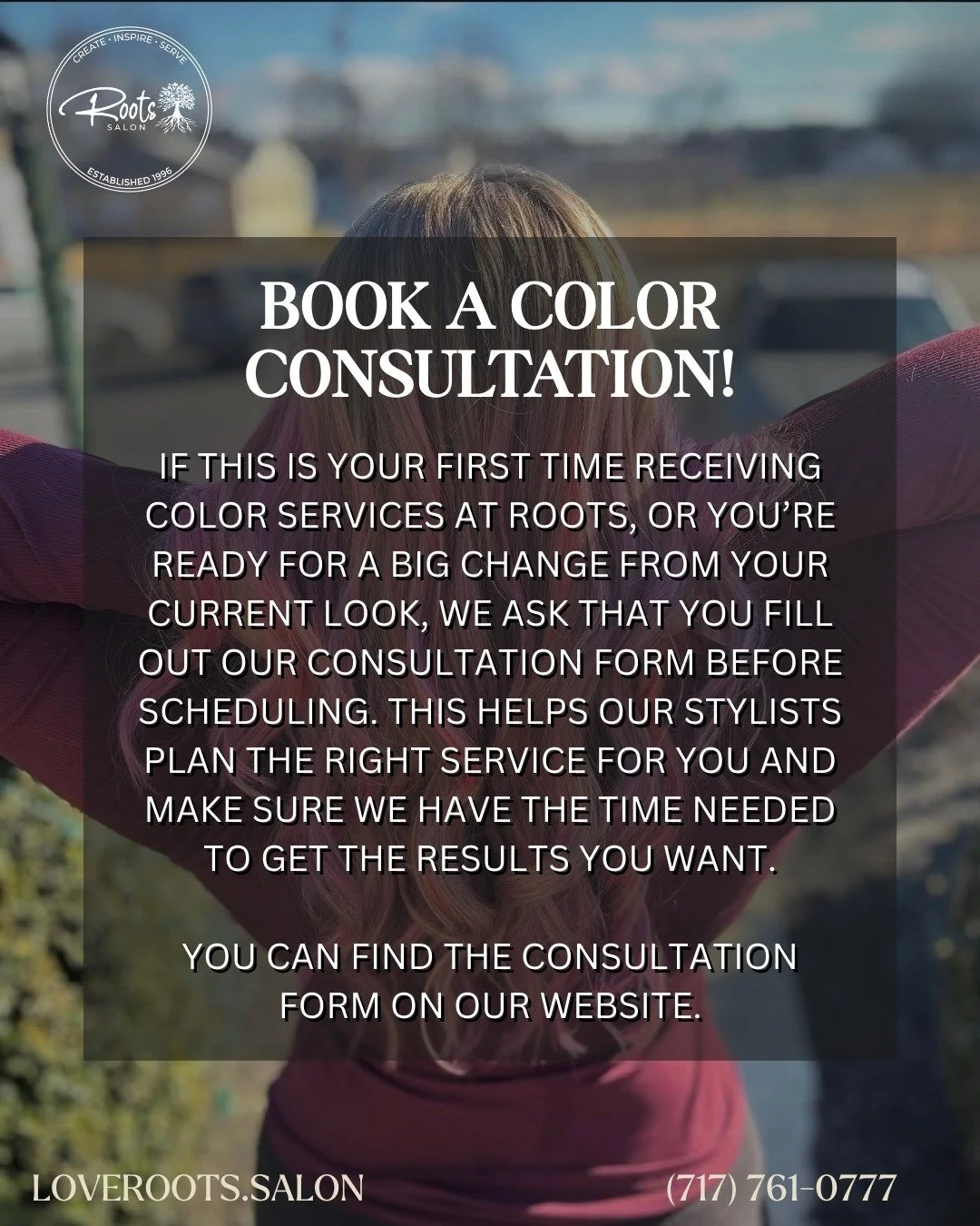 If this is your first time receiving color services at Roots, or you&rsquo;re ready for a big change from your current look, we ask that you fill out our consultation form before scheduling.

This helps our stylists plan the right service for you and