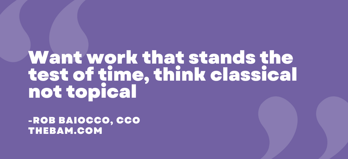 Want work that stands the test of time, think classical not topical