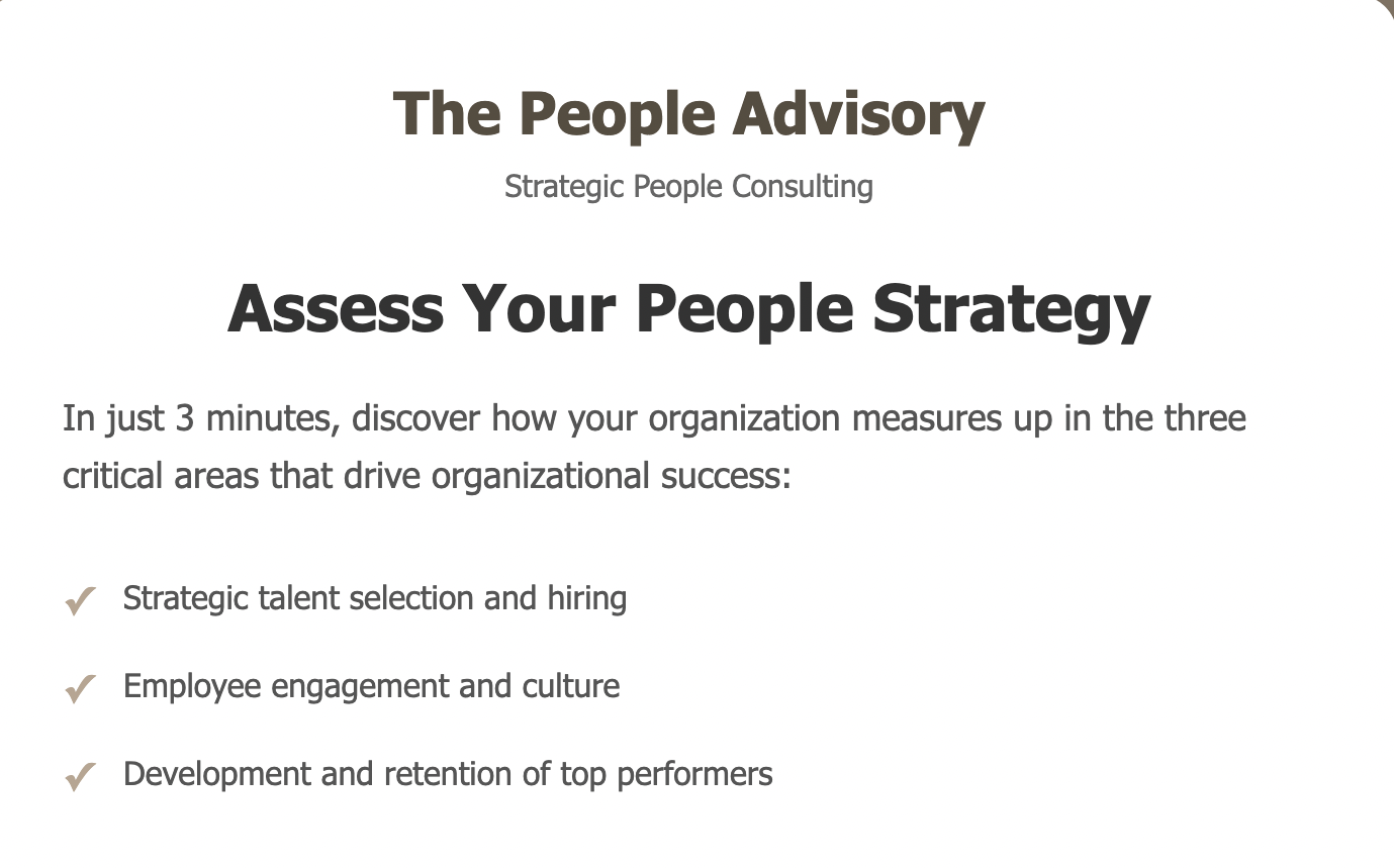 Assess Your People Strategy using our organizational assessment in three key areas: talent selection and hiring, employee engagement and culture, and development and retention of top performers.