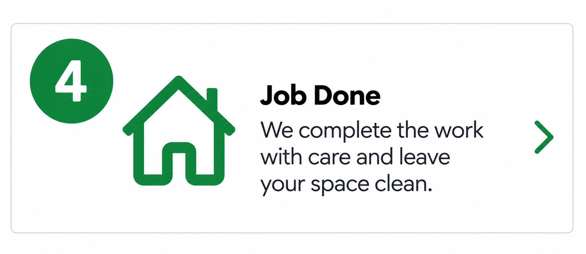 Step 4: Job done. We complete the work with care and leave your space clean.