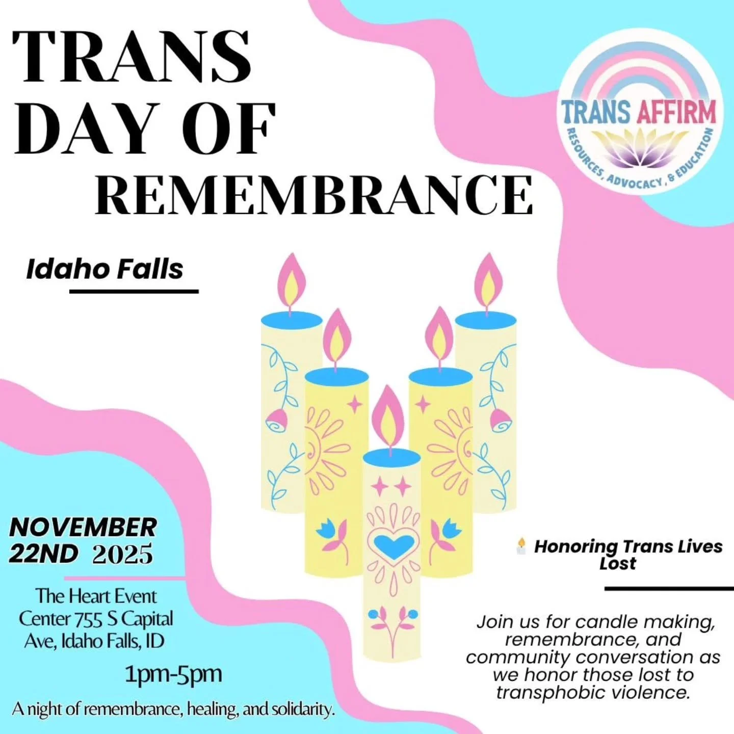 🕯️ Trans Day of Remembrance — Idaho Falls
📅 November 22nd, 2025 | 🕓 1-5pm  The Heart Event Center
755 S Capital Ave, Idaho Falls
Join us for Trans Day of Remembrance (TDOR) — a day to honor the transgender lives lost to transphobic vi