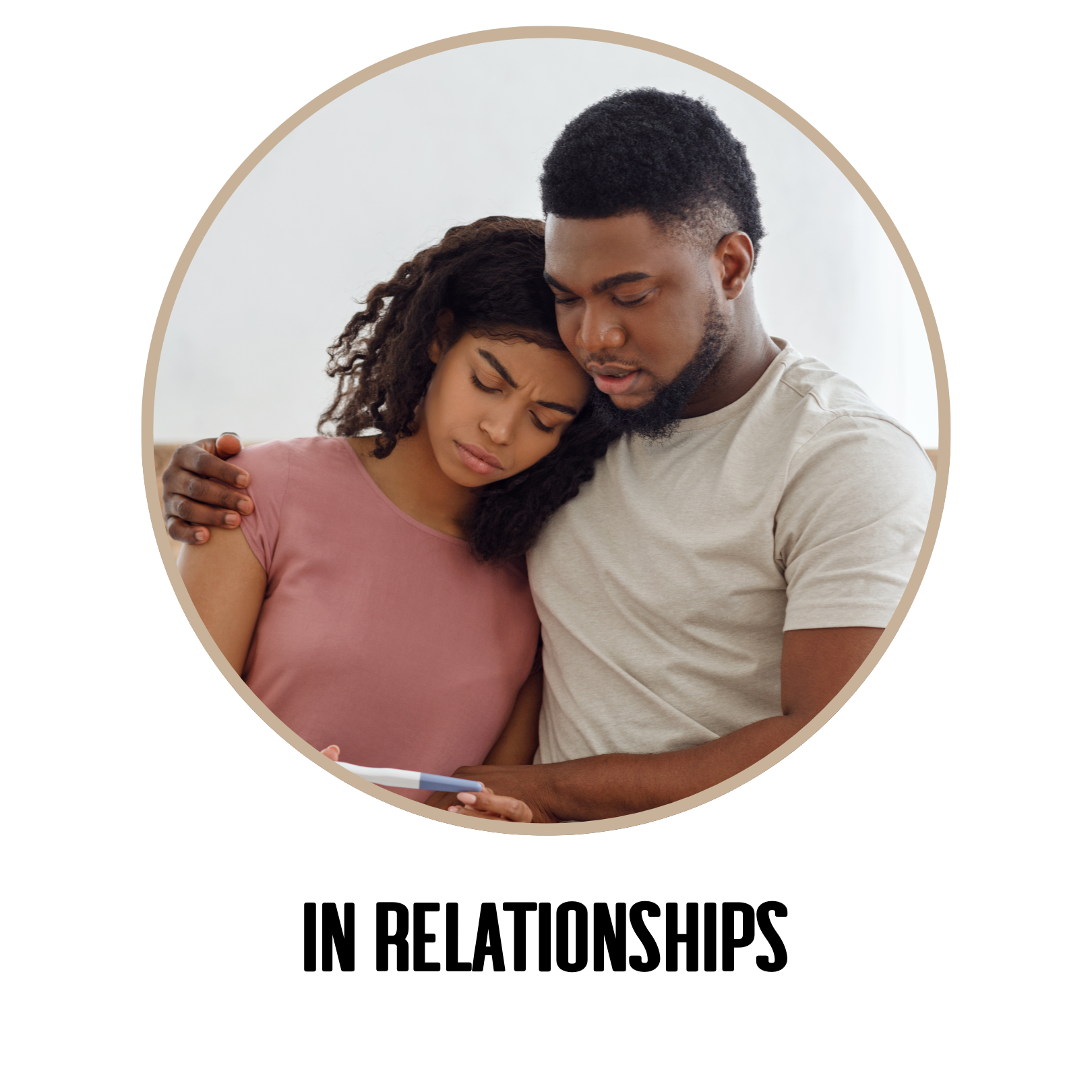 IN RELATIONSHIPS
Conflict over family planning timelines.
Feeling misunderstood by friends or family.
Struggling to communicate needs and fears.
