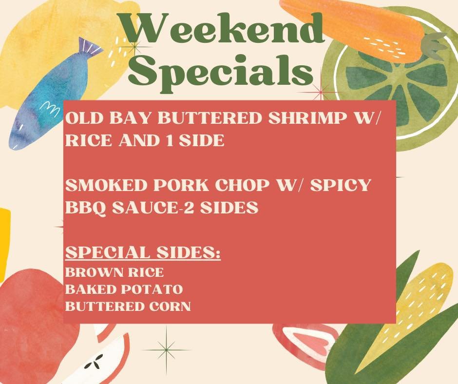 Weekend Specials!
OLD BAY BUTTERED SHRIMP W/ RICE AND 1 SIDE

SMOKED PORK CHOP W/ SPICY
BBQ SAUCE-2 SIDES

SPECIAL SIDES:
BROWN RICE
BAKED POTATO
BUTTERED CORN