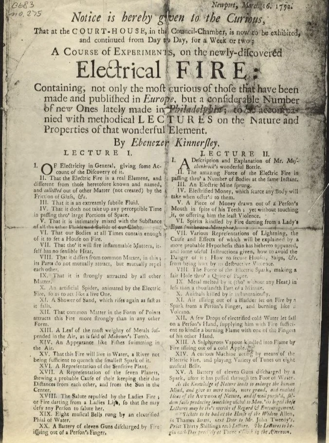 This is a broadside advertising an electrical demonstration by Ebenezer Kinnersley, one of Benjamin Franklin's prot&eacute;g&eacute;s, in 1752. Electricity was a great curiosity in the 18th century, and demonstrations were not only given to communiti