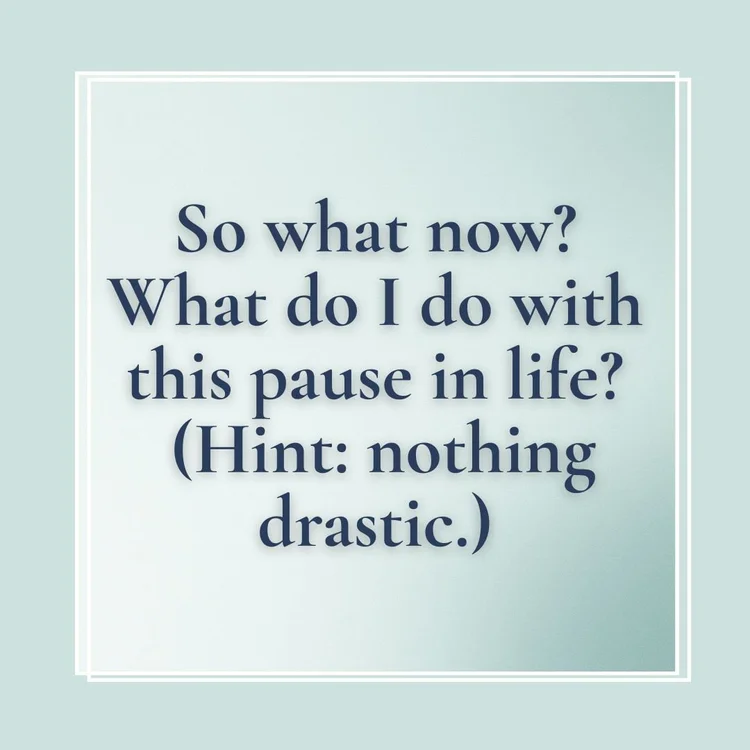 what do I do now? what do I do with this pause in my life? (Hint, nothing to drastic) why do i feel stuck?