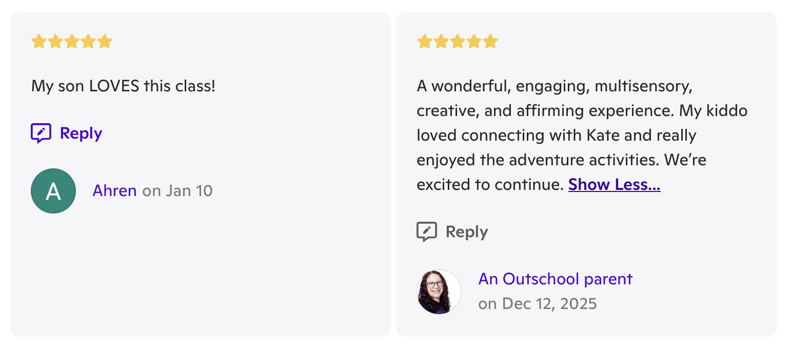 Two 5-star reviews. “My son LOVES this class!” “A wonderful, engaging, multisensory, creative, and affirming experience. My kiddo loved connecting with Kate and really enjoyed the adventure activities. We’re excited to continue."