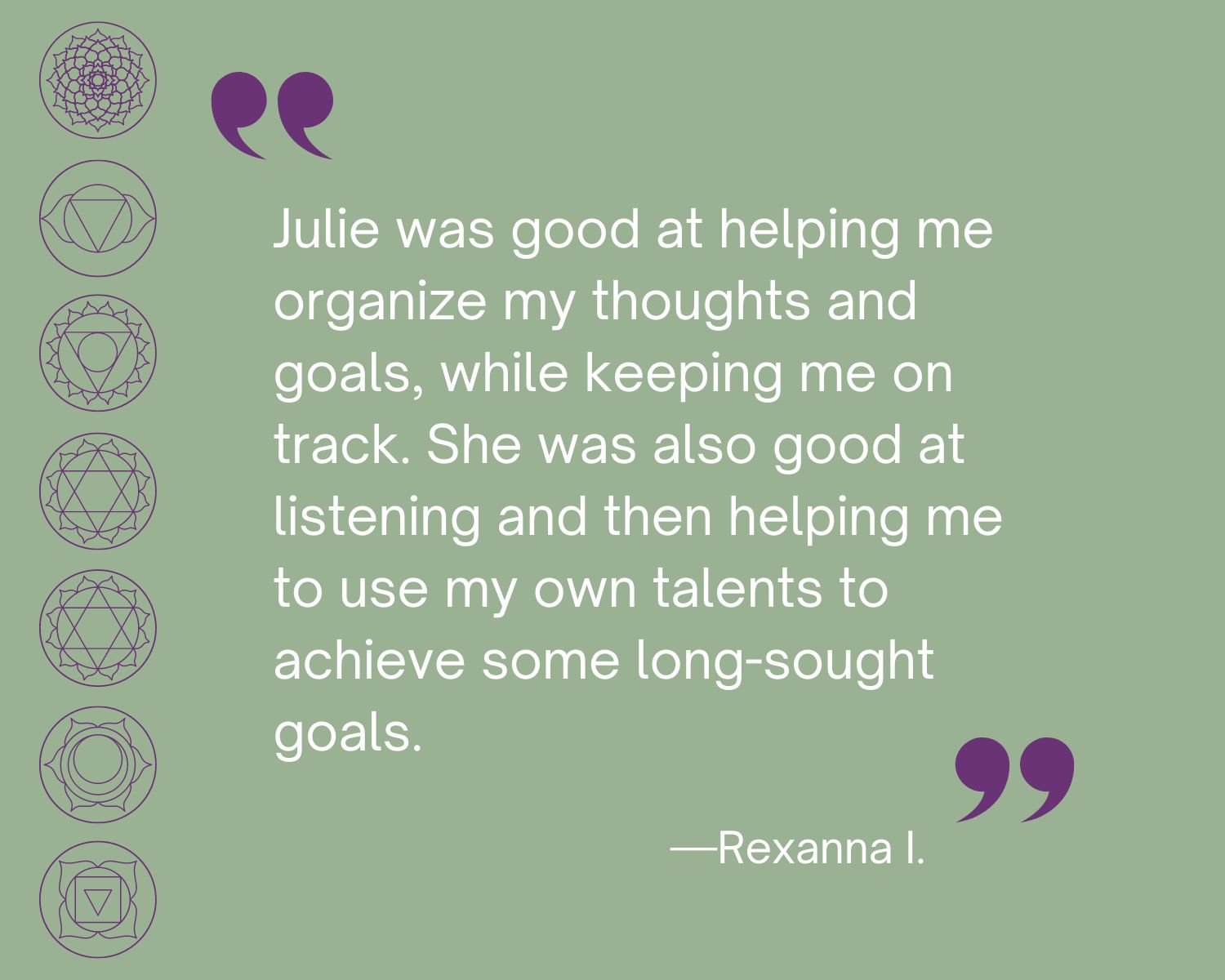 Testimonial
“Julie was good at helping me organize my thoughts and goals, while keeping me on track. She was also good at listening and then helping me to use my own talents to achieve some long-sought goals.”  Rexanna I.