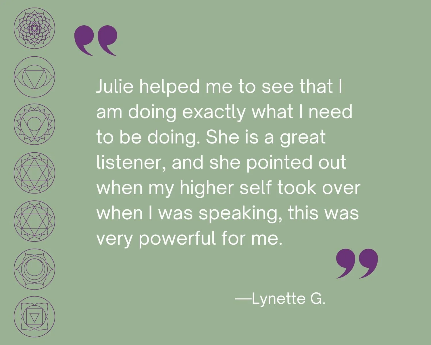 Testimonial
“Julie helped me to see that I am doing exactly what I need to be doing. She is a great listener, and she pointed out when my higher self took over when I was speaking, this was very powerful for me.”  Lynette G.