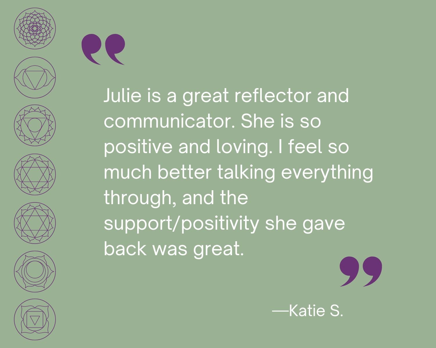 Testimonial
“Julie is a great reflector and communicator. She is so positive and loving.  I feel so much better talking everything through, and the support/positivity she gave back was great.”  Katie S.