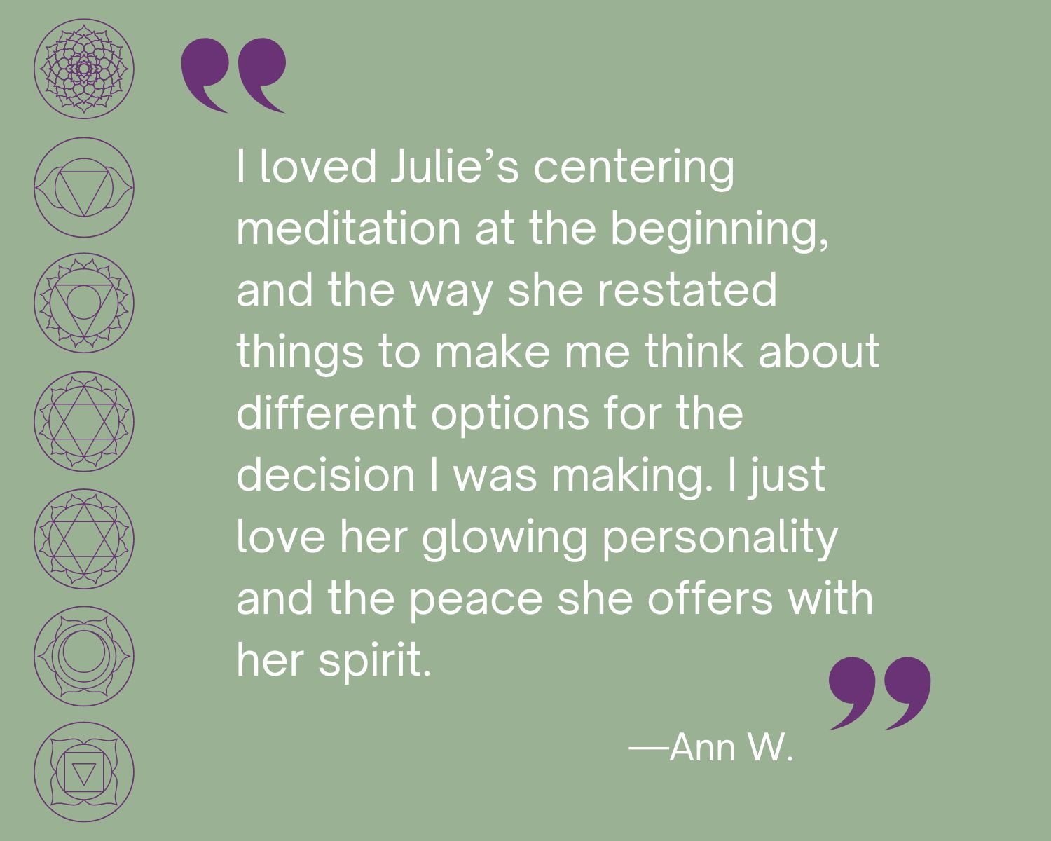 Testimonial
“I loved Julie’s centering meditation at the beginning, and the way she restated things to make me think about different options for the decision I was making. I just love her glowing personality and the peace she offers with her spirit.”