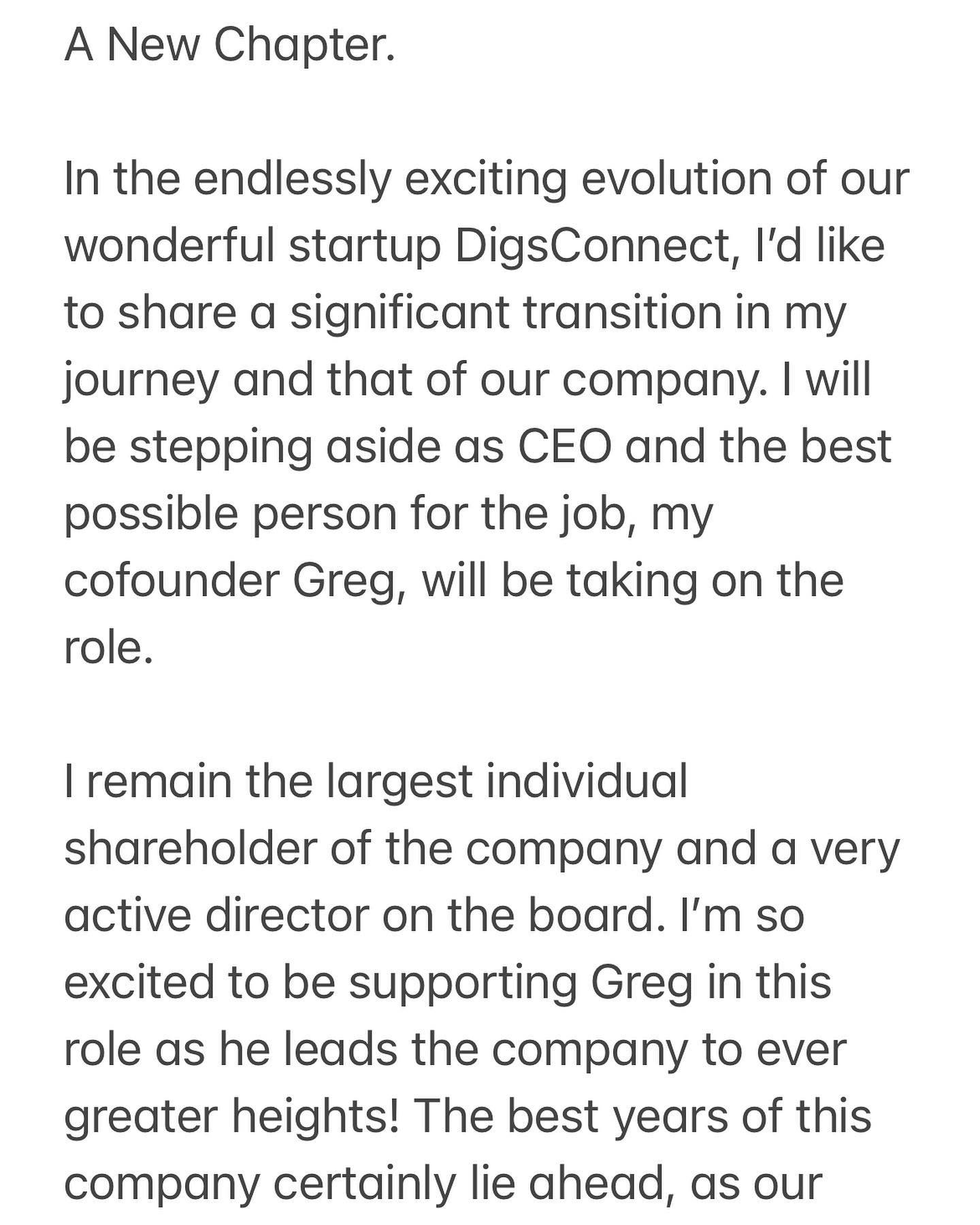 A New Chapter.

In the endlessly exciting evolution of our wonderful startup DigsConnect, I&rsquo;d like to share a significant transition in my journey and that of our company. I will be stepping aside as CEO and the best possible person for the job