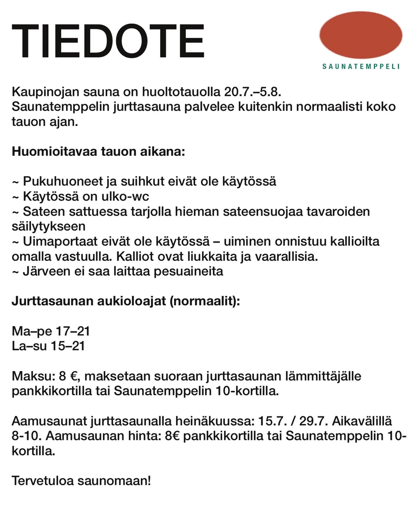 TIEDOTE 4.7.2026
##

Kaupinojan sauna on huoltotauolla 20.7.&ndash;5.8. 
Saunatemppelin jurttasauna palvelee kuitenkin normaalisti koko tauon ajan.

Huomioitavaa tauon aikana:

&bull;Pukuhuoneet ja suihkut eiv&auml;t ole k&auml;yt&ouml;ss&auml;
&bull