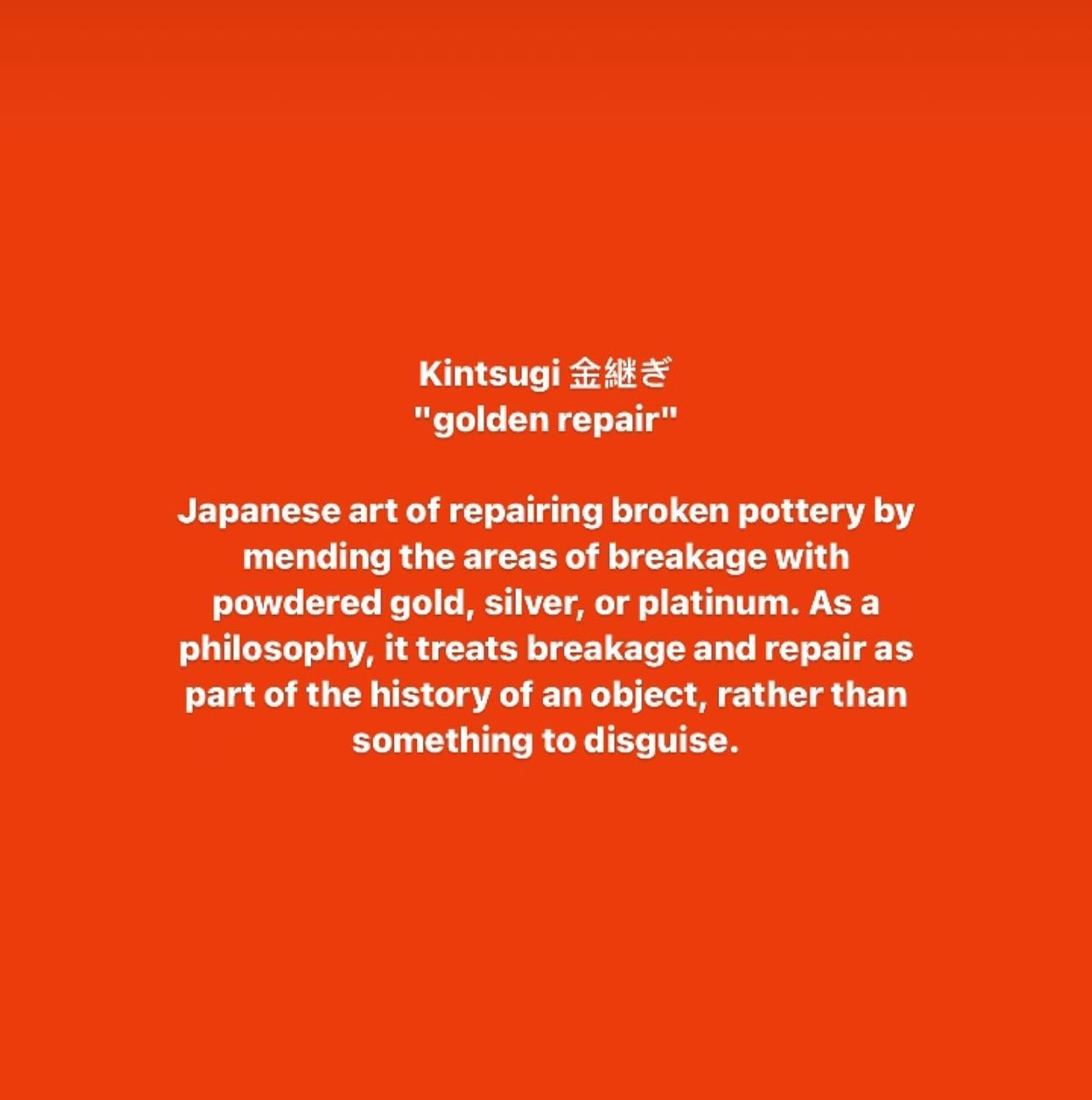 Kintsugi 金繸去
&quot;golden repair&quot;
Japanese art of repairing broken pottery by mending the areas of breakage with powdered gold, silver, or platinum. As a philosophy, it treats breakage and repair as part of the history of an object, rather than 