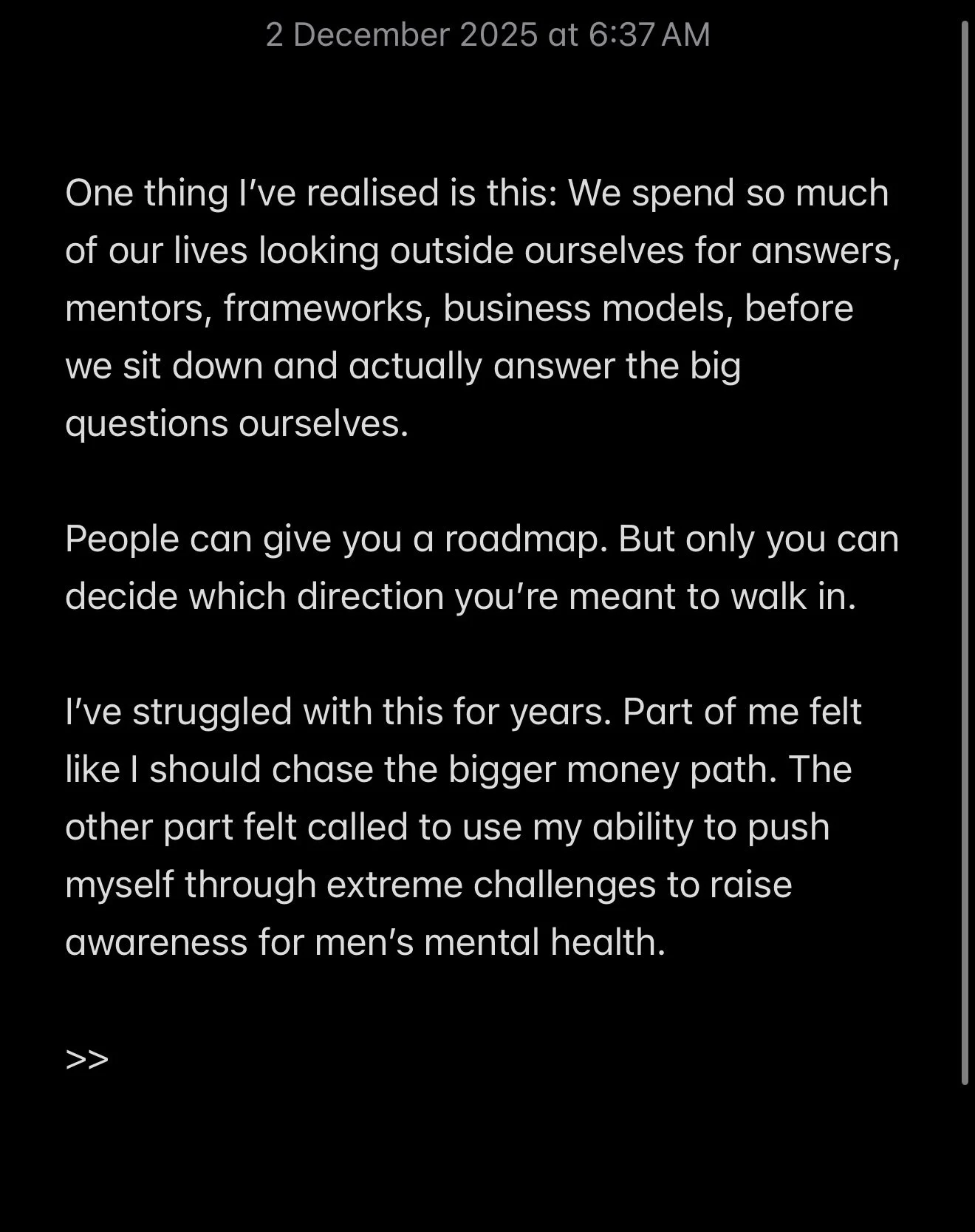 One thing I&rsquo;ve realised is this:

We spend so much of our lives looking outside ourselves for answers, mentors, frameworks, business models before we sit down and actually answer the big questions ourselves.

People can give you a roadmap.

But