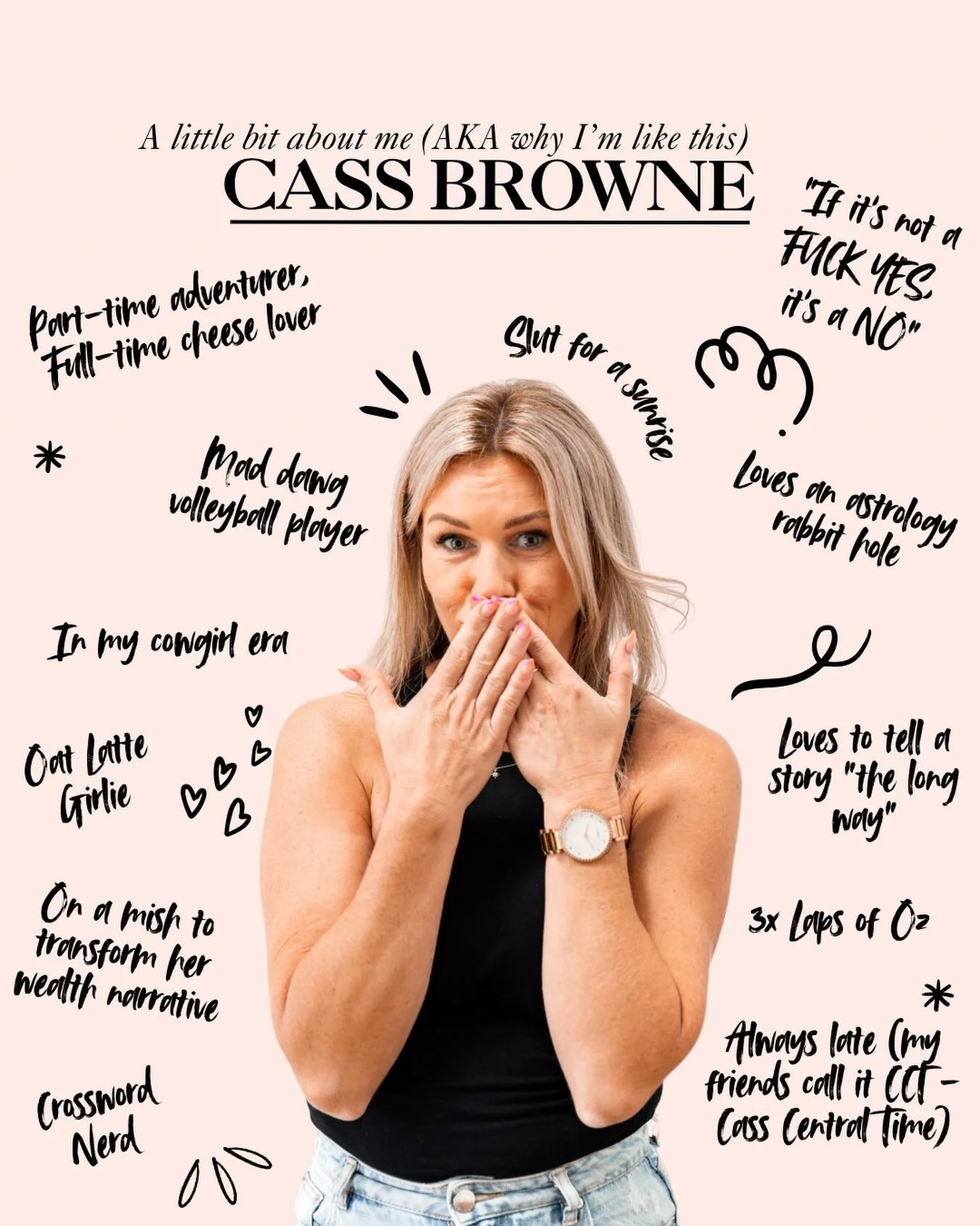 Hi, I&rsquo;m Cass, the girlie who turned her plot twist into a whole life upgrade. 
I&rsquo;m a total sl*t for big conversations, delusional self belief and any beverage served in a stemmed glass. 
I fall down rabbit holes like it&rsquo;s an Olympic