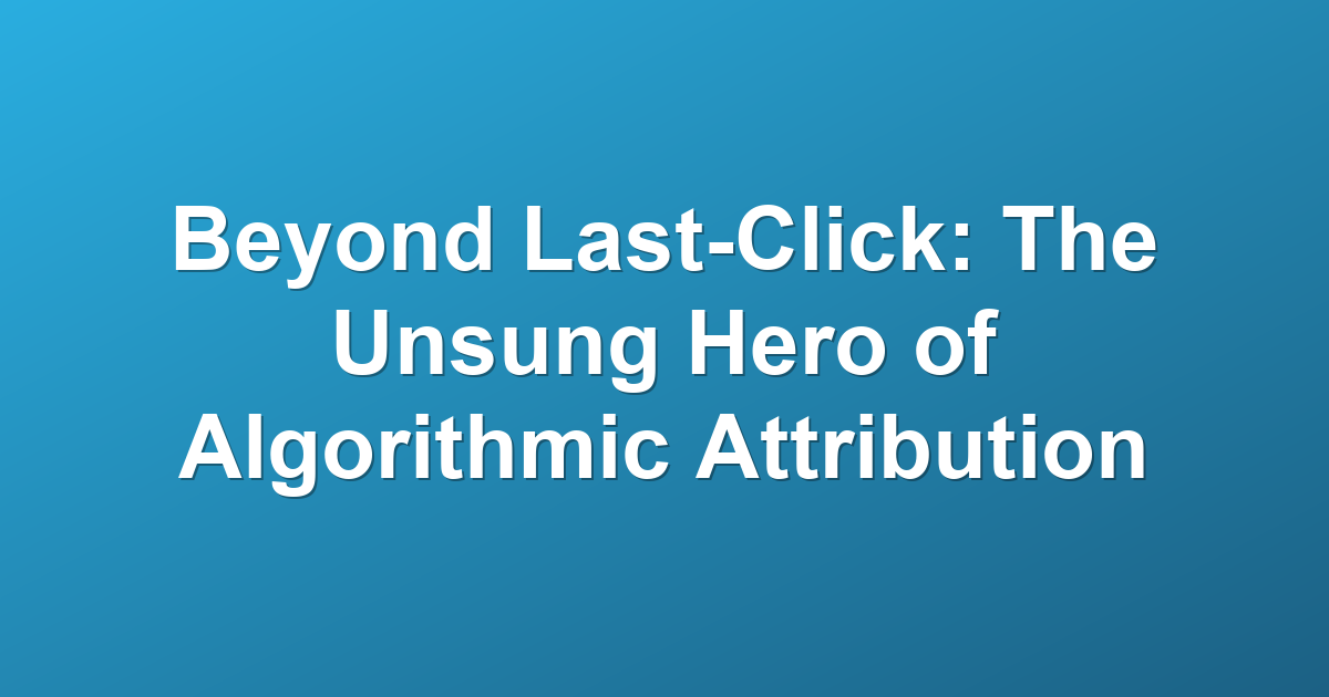 Beyond Last-Click: The Unsung Hero of Algorithmic Attribution