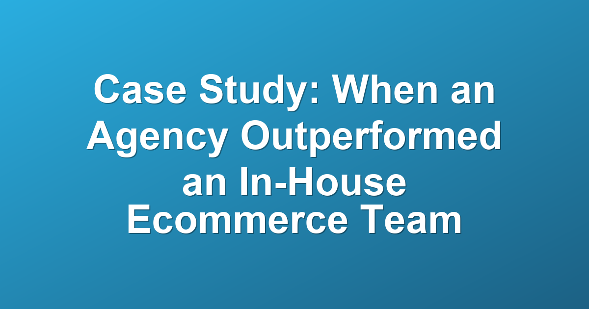 Case Study: When an Agency Outperformed an In-House Ecommerce Team
