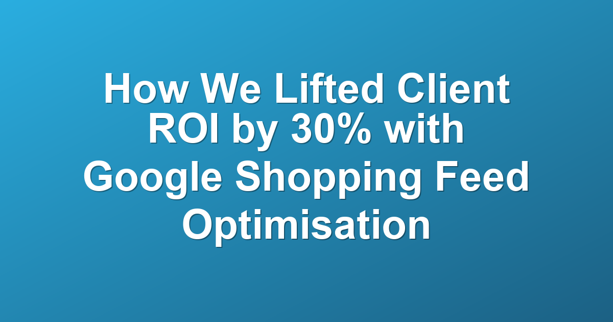 How We Lifted Client ROI by 30% with Google Shopping Feed Optimisation