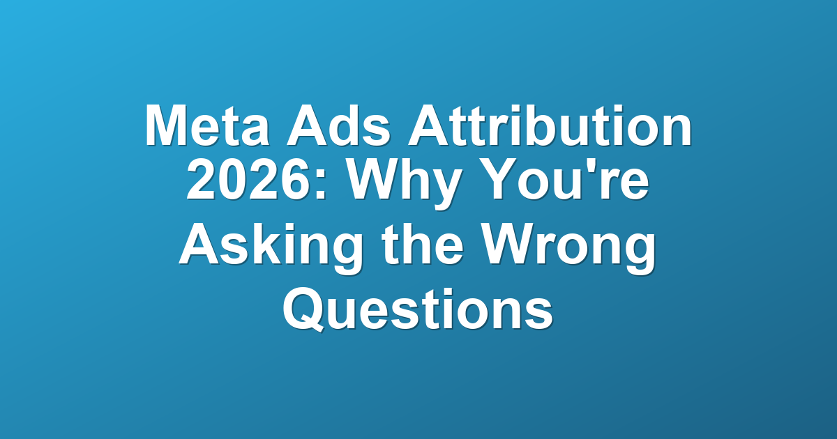 Meta Ads Attribution 2026: Why You're Asking the Wrong Questions