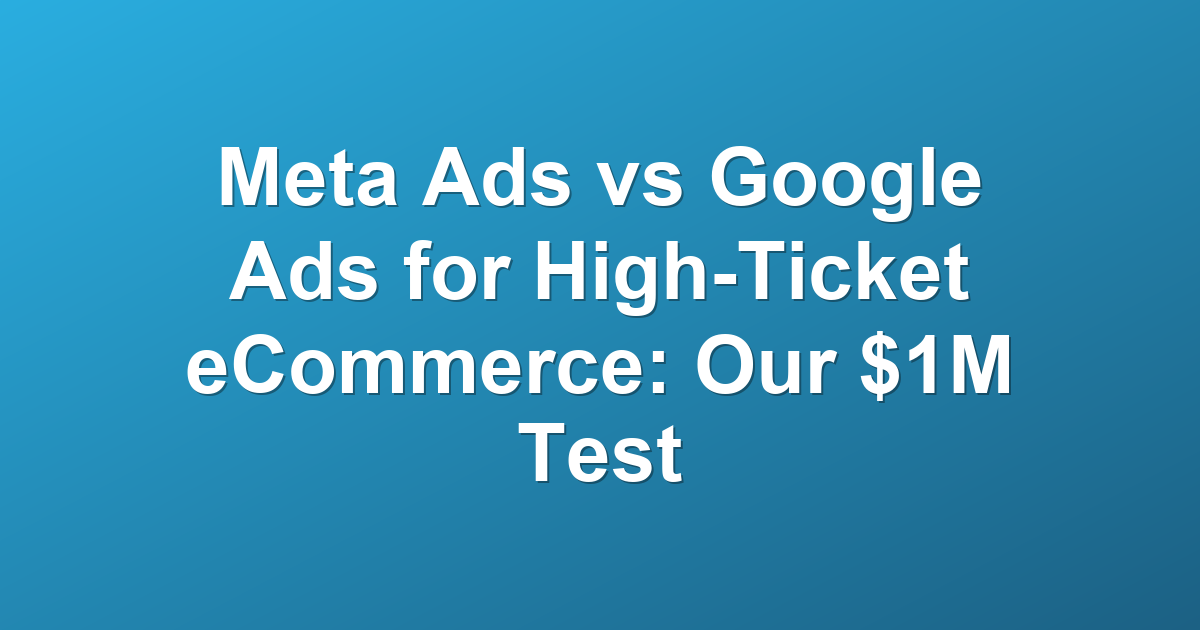 Meta Ads vs Google Ads for High-Ticket eCommerce: Our $1M Test
