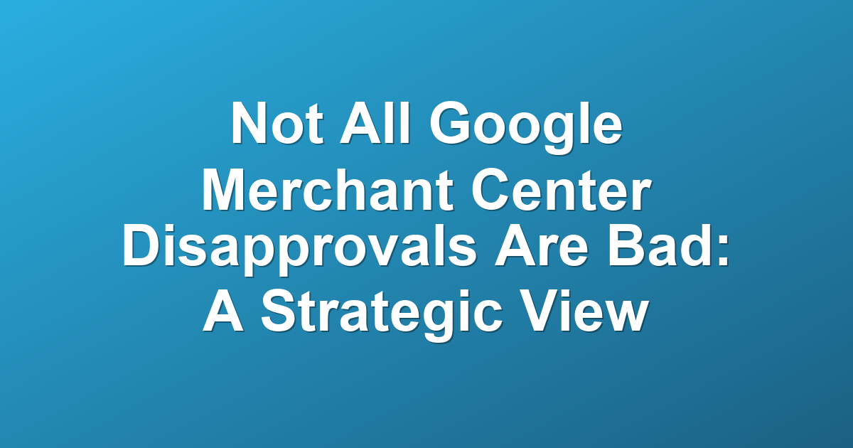 Not All Google Merchant Center Disapprovals Are Bad: A Strategic View