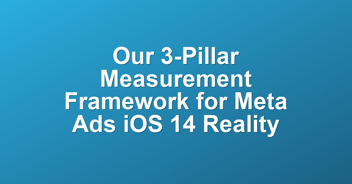 Our 3-Pillar Measurement Framework for Meta Ads iOS 14 Reality