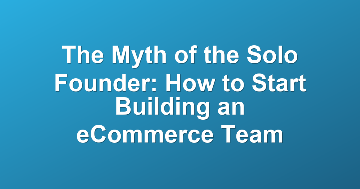 The Myth of the Solo Founder: How to Start Building an eCommerce Team