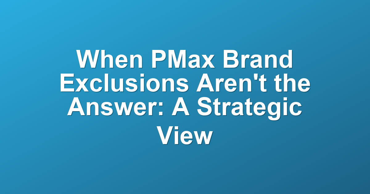 When PMax Brand Exclusions Aren't the Answer: A Strategic View