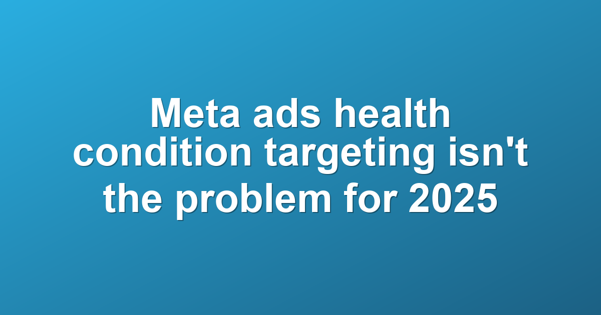 Meta ads health condition targeting isn't the problem for 2025
