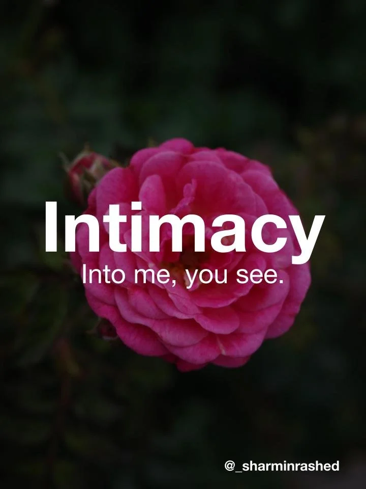 Intimacy is seeing into someone and letting them see into you. Put this way, a big word gets a lot simpler.

The Latin root, intimus, means ‘innermost,’ and this way of reading it lands in the same place.

Notice how it starts: into me. Before anyone