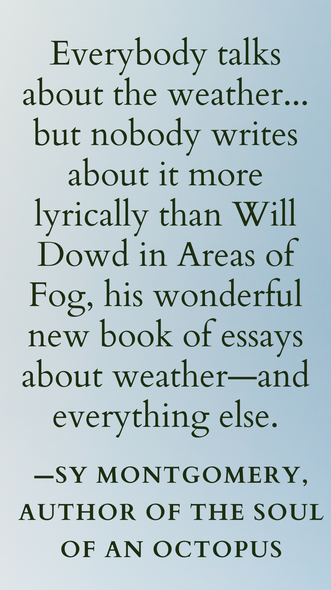 Everybody talks about the weather... but nobody writes about it more lyrically than Will Dowd in Areas of Fog, his wonderful new book of essays about weather—and everything else. —Sy Montgomery, author of The Soul of an octopus