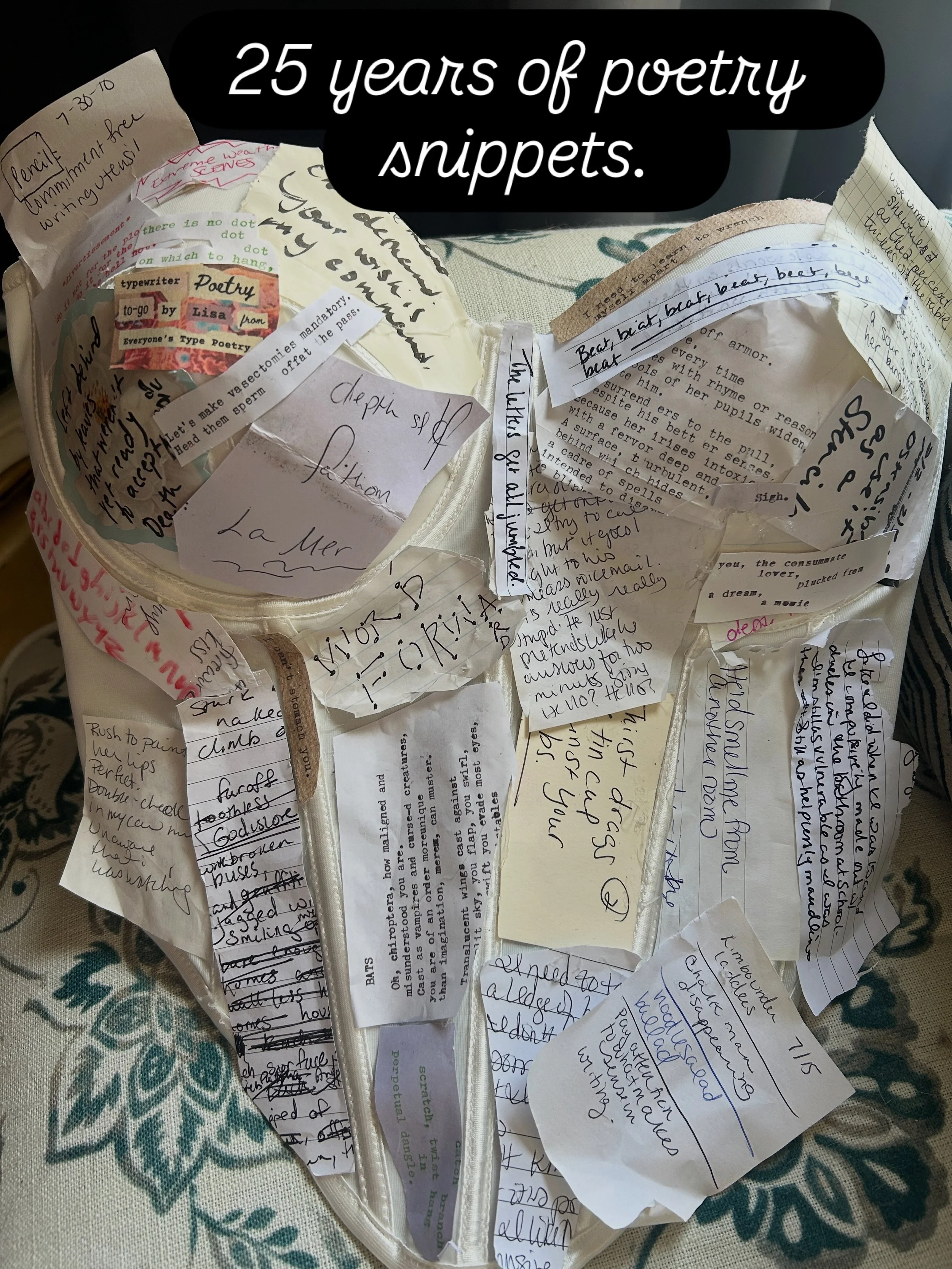 I wrap myself in words. Last night slash this morning, I leafed through dozens of poetry notebooks and piles of half-written typewriter poems to transform this bodice into a living document of how my art, mental health, sobriety, and existence on thi