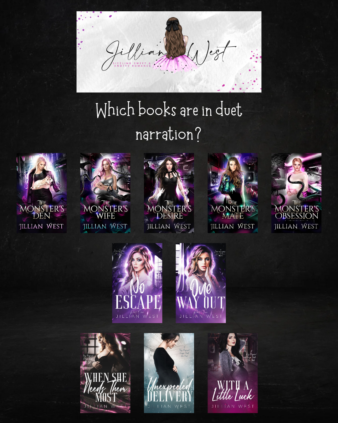 Which Books are in duet narration? The Monster's Den, The Monster's Wife, The Monster's Desire, The Monster's Mate, The Monster's Obsession. No Escape, One Way Out, When She Needs Them Most, Unexpected Delivery, With a Little Luck