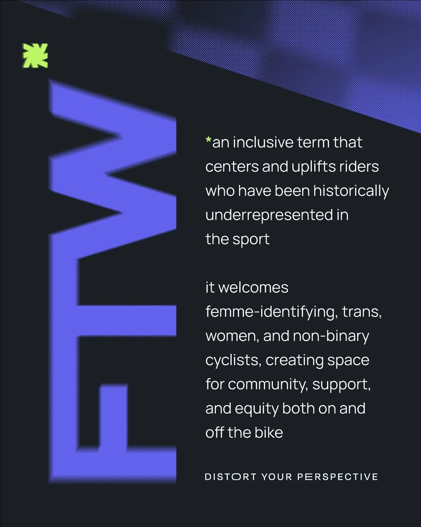 We affirm that FTW means Femme, Trans, Women, and Non-Binary. 
While USA Cycling’s Policy VII (effective September 15, 2025) restricts the Women’s competitive category based on biological criteria, our team remains unwavering in our comm