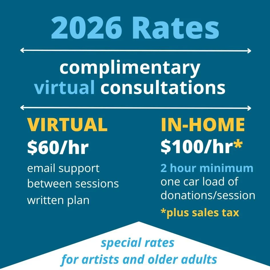 2026 rates . Virtual = $60/hour. That includes email support between sessions and a written plan. In-Home sessions are $100/hour (plus sales tax). Two hour minimum. That includes one car load of donations. Special rates for artists and older adults.