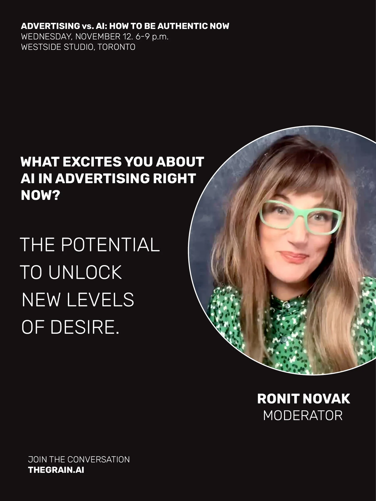 ADVERTISING vs. AI: How To Be Authentic Now. 
Wednesday November 12, 6-9pm, Westside Studio, Toronto. 

Meet moderator: Ronit Novak
Thought leader, public speaker and content creator. 
Founder of THE GRAIN
thegrain.ai

I'll be moderating THE GRAIN's 