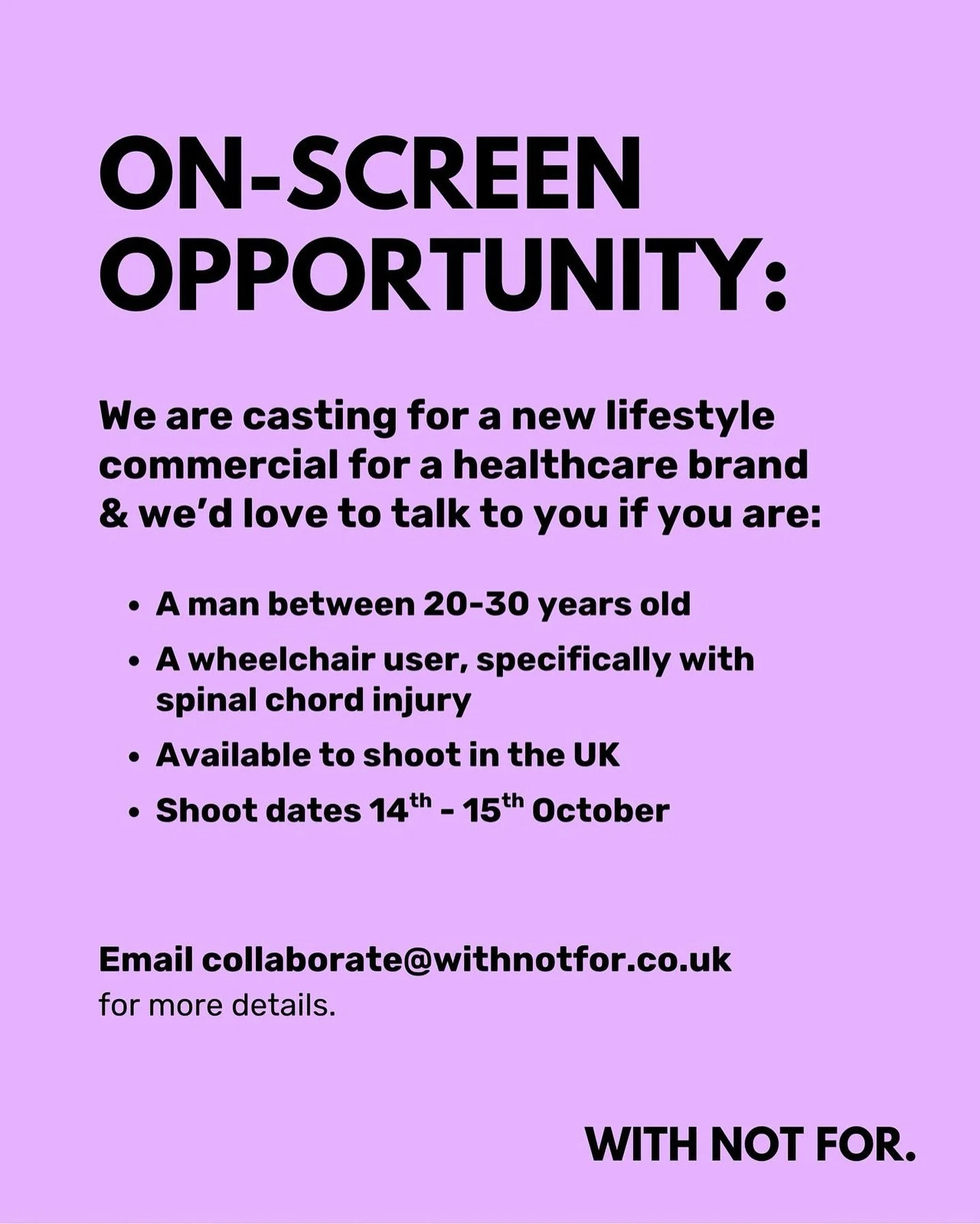 Image description: purple tile with black text -

Onscreen opportunity

We are casting for a new lifestyle commercial for a healthcare brand and we&rsquo;d love to talk to you if you are:

* A man between 20-30 years old
* A wheelchair user, specific