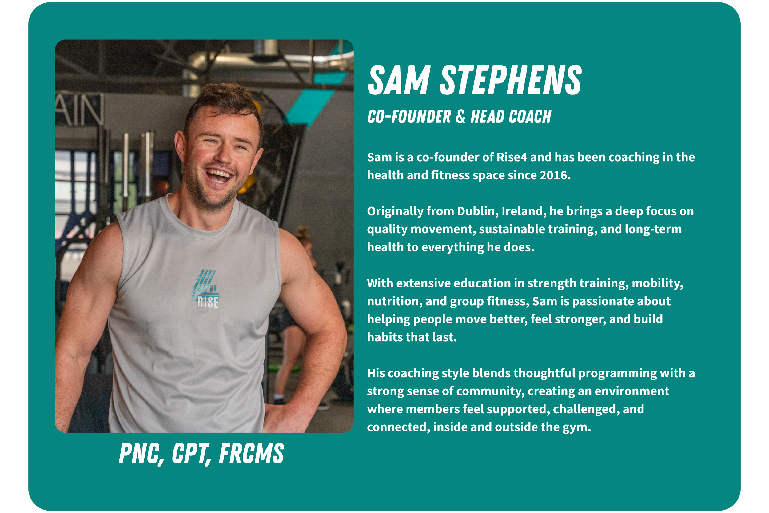 Photograph of Sam Stephens, a smiling man with short brown hair and beard, wearing a light gray sleeveless shirt with the Rise4 logo, standing in a gym. To the right, a teal background contains text describing Sam's role as co-founder and head coach at Rise4, his focus on quality movement, sustainable training, and helping people improve their health through strength training, mobility, nutrition, and group fitness. The text also mentions his Irish origin and his certification credentials (PNC, CPT, FRCMS).