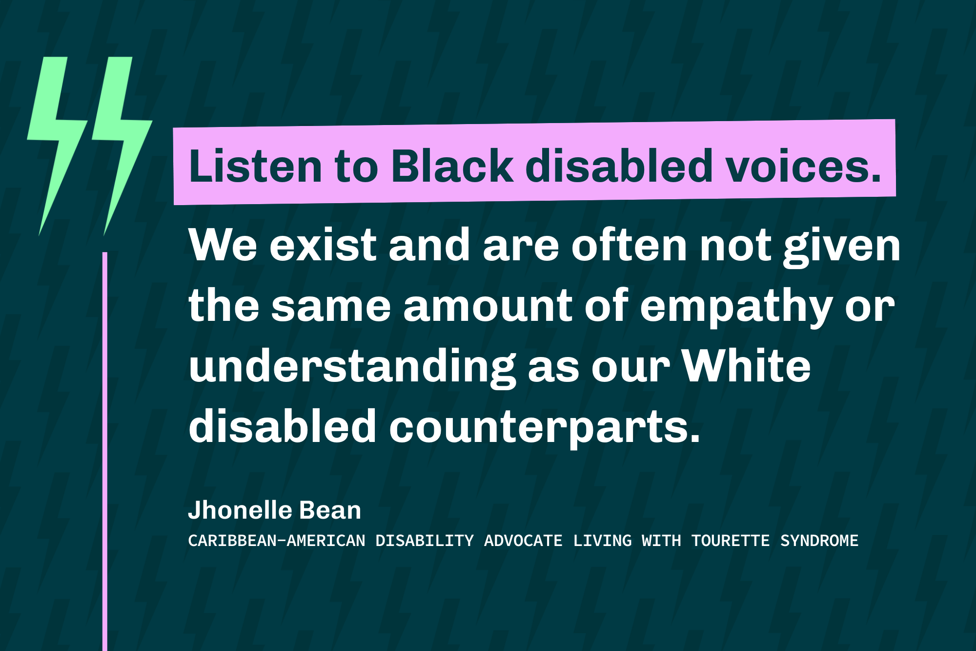 Graphic reads: “Listen to Black disabled voices. We are often not given the same empathy or understanding as our White disabled counterparts.” — Jhonelle Bean, Caribbean-American disability advocate with Tourette syndrome.
