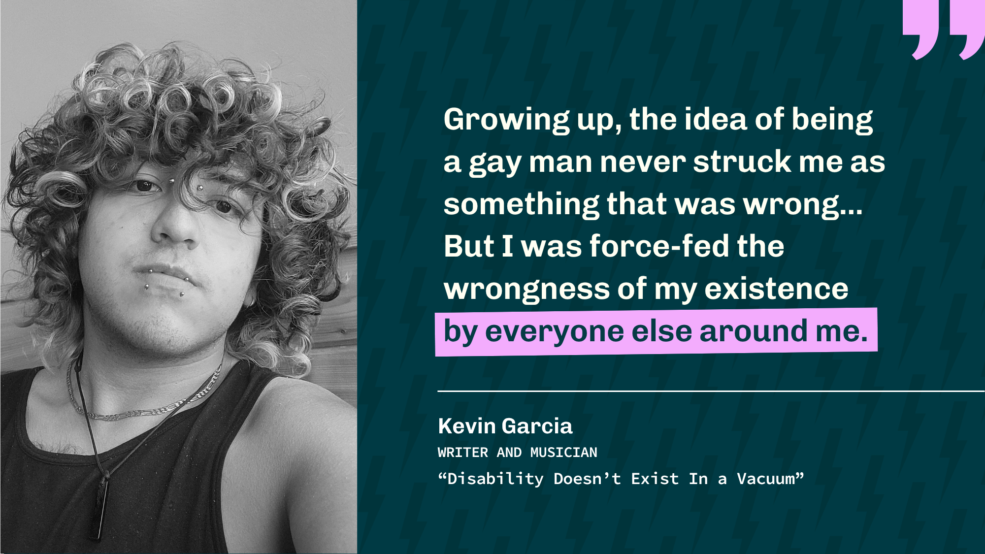 Black-and-white portrait of Kevin Garcia beside a quote about growing up gay and being taught his existence was wrong. Kevin is a writer and musician. Title: "Disability Doesn't Exist in a Vacuum."