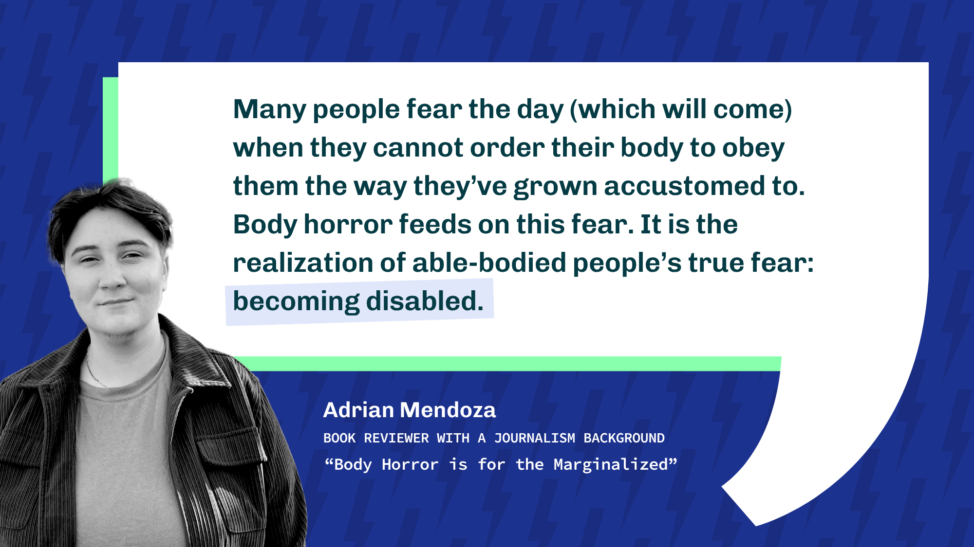 A black and white portrait of Adrian Mendoza beside a quote about body horror reflecting able-bodied fears of becoming disabled. Adrian is a book reviewer with a journalism background. Title: "Body Horror is for the Marginalized."