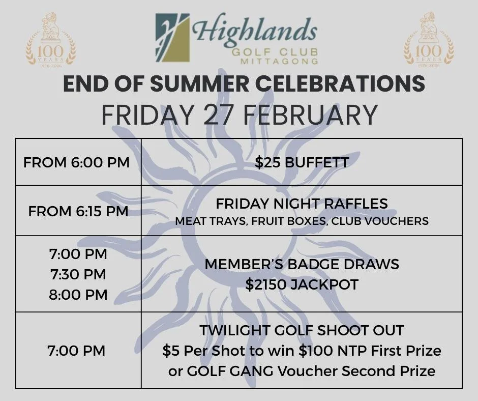 End of Summer Celebrations

We are saying goodbye to the Summer of 2026 in style at the Highlands Golf Club with a host of events over Friday 27 and Saturday 28 February.

Friday 27  February
Our Member's Badge Draw has hit $2150 so we are having 3 d