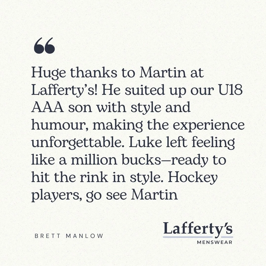 Customer Review: 
"Huge thanks to Martin at Lafferty&rsquo;s! He suited up our U18 AAA son with style and humour, making the experience unforgettable. Luke left feeling like a million bucks&mdash;ready to hit the rink in style. Hockey players, g