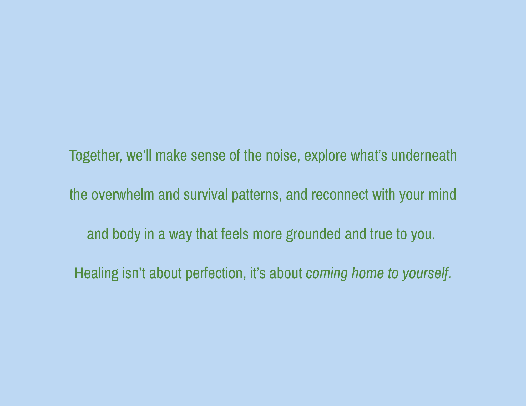 A light blue background with green text that reads: 'Together, we'll make sense of the noise, explore what's underneath the overwhelm and survival patterns, and reconnect with your mind and body in a way that feels more grounded and true to you. Healing isn’t about perfection, it’s about coming home to yourself.'