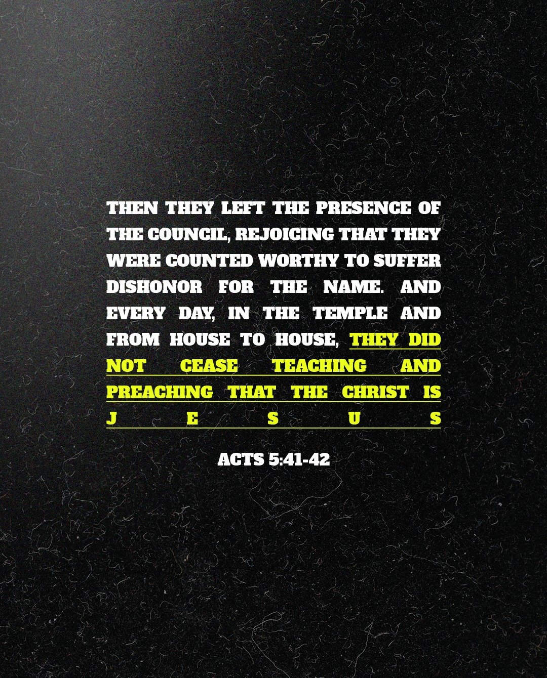 Then they left the presence of the council, rejoicing that they were counted worthy to suffer dishonor for the name. And every day, in the temple and from house to house, they did not cease teaching and preaching that the Christ is Jesus.

Acts 5:41-