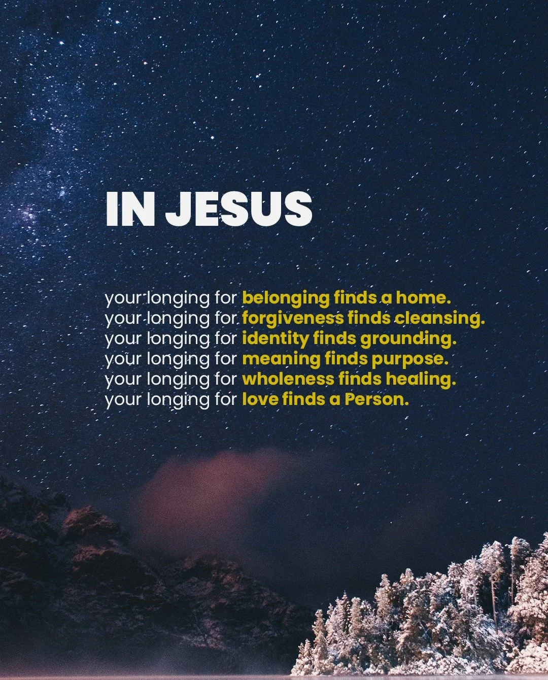 Jesus is the fulfillment of every human longing, whether we know it or not.

In Jesus...

your longing for belonging finds a home.
�your longing for forgiveness finds cleansing.�
your longing for identity finds grounding.�
your longing for meaning fi