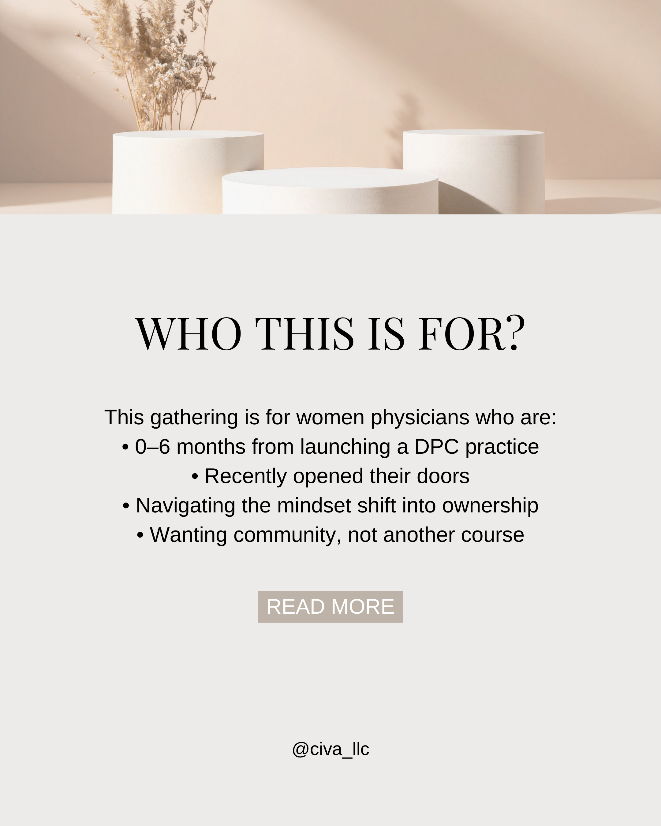 A promotional flyer with neutral tones. The top features a minimalist image of white cylindrical pedestals, one with dried pampas grass. The main text reads 'WHO THIS IS FOR?' followed by details about a gathering for women physicians launching a Direct Primary Care (DPC) practice. Contact information or social media handle '@civa_llc' is at the bottom.
