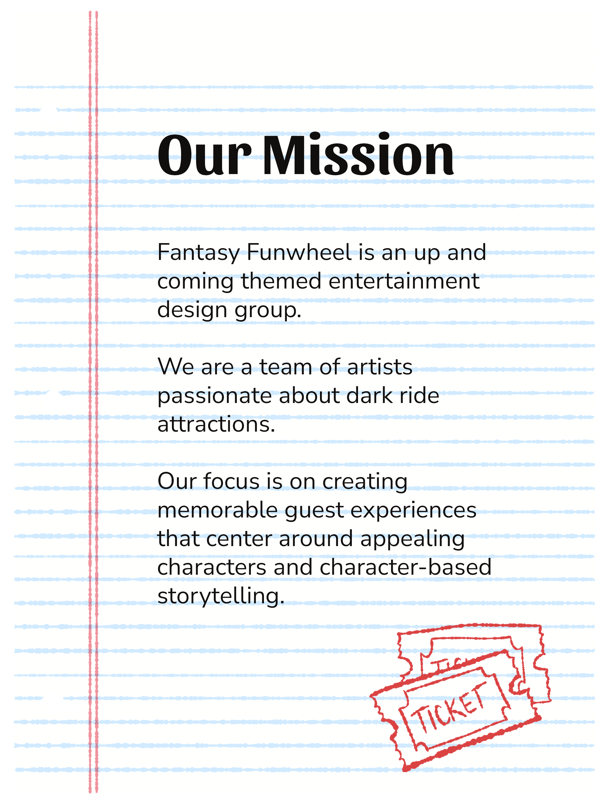 Our Mission: Fantasy Funwheel is an up and coming themed entertainment design group passionate about dark ride attractions. Our focus is on creating memorable guest experiences that center around appealing characters and character-based storytelling.