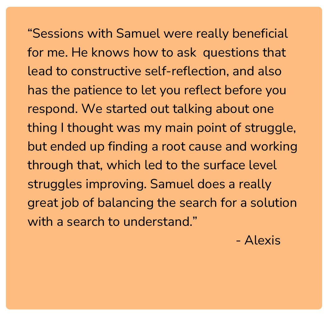 “Sessions with Samuel were really beneficial for me. He knows how to ask questions that lead to constructive self-reflection, and also has the patience to let you reflect before you respond. We started out talking about one thing I thought was my ma